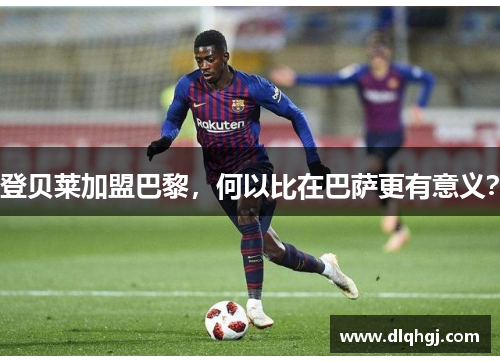 登贝莱加盟巴黎,何以比在巴萨更有意义?